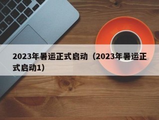 2023年暑运正式启动（2023年暑运正式启动1）