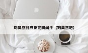 刘昊然回应抠完脚闻手（刘昊然吧）