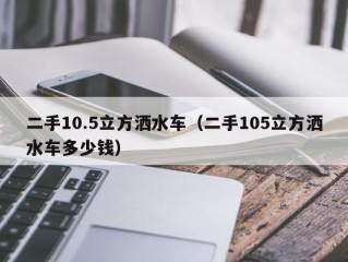 二手10.5立方洒水车（二手105立方洒水车多少钱）