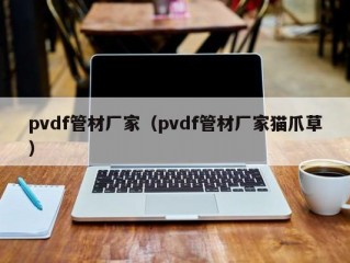 pvdf管材厂家（pvdf管材厂家猫爪草）