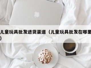 儿童玩具批发进货渠道（儿童玩具批发在哪里）