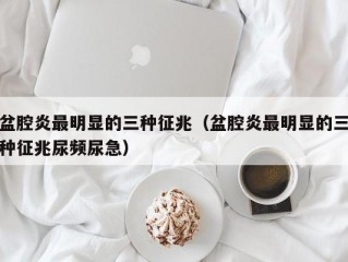 盆腔炎最明显的三种征兆（盆腔炎最明显的三种征兆尿频尿急）