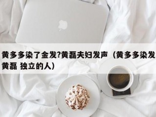 黄多多染了金发?黄磊夫妇发声（黄多多染发黄磊 独立的人）