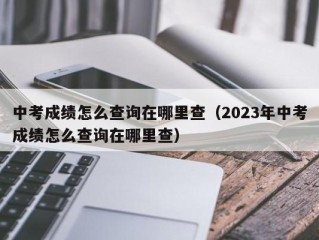 中考成绩怎么查询在哪里查（2023年中考成绩怎么查询在哪里查）