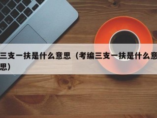 三支一扶是什么意思（考编三支一扶是什么意思）