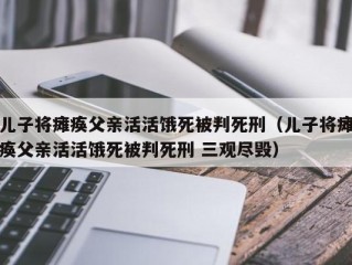 儿子将瘫痪父亲活活饿死被判死刑（儿子将瘫痪父亲活活饿死被判死刑 三观尽毁）