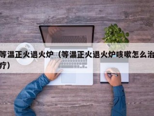 等温正火退火炉（等温正火退火炉咳嗽怎么治疗）