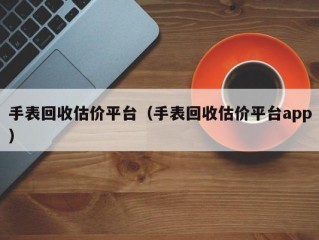 手表回收估价平台（手表回收估价平台app）