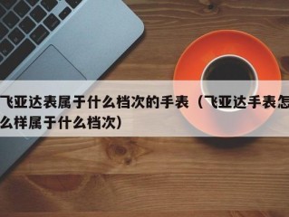 飞亚达表属于什么档次的手表（飞亚达手表怎么样属于什么档次）