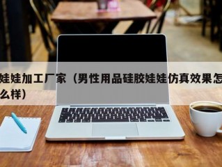 娃娃加工厂家（男性用品硅胶娃娃仿真效果怎么样）