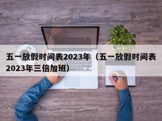 五一放假时间表2023年（五一放假时间表2023年三倍加班）