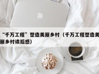 “千万工程”塑造美丽乡村（千万工程塑造美丽乡村读后感）