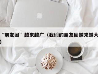 “朋友圈”越来越广（我们的朋友圈越来越大）