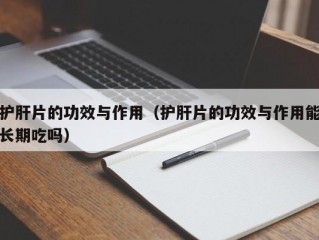 护肝片的功效与作用（护肝片的功效与作用能长期吃吗）