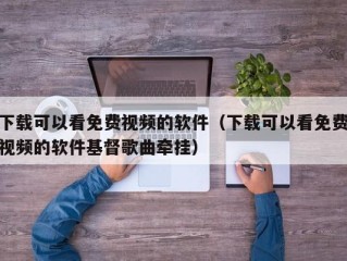 下载可以看免费视频的软件（下载可以看免费视频的软件基督歌曲牵挂）