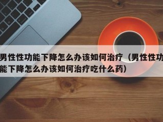 男性性功能下降怎么办该如何治疗（男性性功能下降怎么办该如何治疗吃什么药）