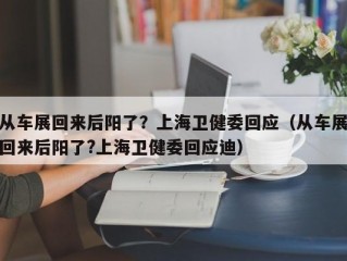 从车展回来后阳了？上海卫健委回应（从车展回来后阳了?上海卫健委回应迪）