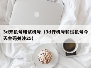 3d开机号和试机号（3d开机号和试机号今天金码关注25）