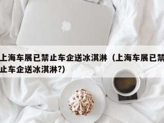 上海车展已禁止车企送冰淇淋（上海车展已禁止车企送冰淇淋?）