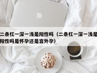 二条杠一深一浅是阳性吗（二条杠一深一浅是阳性吗是怀孕还是宫外孕）