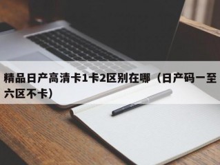 精品日产高清卡1卡2区别在哪（日产码一至六区不卡）