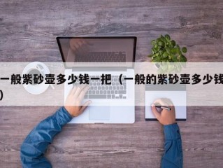 一般紫砂壶多少钱一把（一般的紫砂壶多少钱）