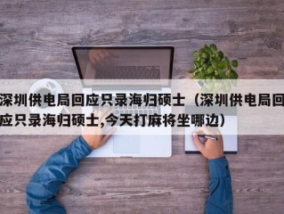 深圳供电局回应只录海归硕士（深圳供电局回应只录海归硕士,今天打麻将坐哪边）