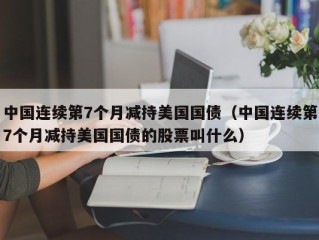 中国连续第7个月减持美国国债（中国连续第7个月减持美国国债的股票叫什么）