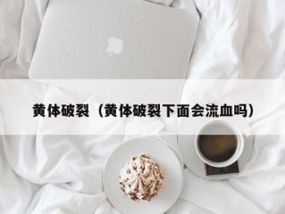 黄体破裂（黄体破裂下面会流血吗）