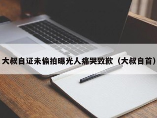 大叔自证未偷拍曝光人痛哭致歉（大叔自首）