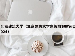 北京建筑大学（北京建筑大学寒假放假时间2024）