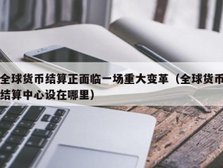 全球货币结算正面临一场重大变革（全球货币结算中心设在哪里）