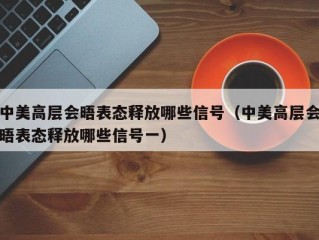 中美高层会晤表态释放哪些信号（中美高层会晤表态释放哪些信号一）