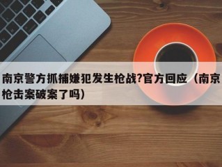 南京警方抓捕嫌犯发生枪战?官方回应（南京枪击案破案了吗）