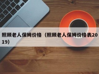 照顾老人保姆价格（照顾老人保姆价格表2019）