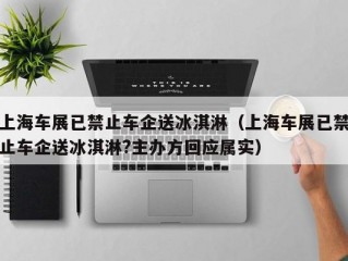 上海车展已禁止车企送冰淇淋（上海车展已禁止车企送冰淇淋?主办方回应属实）