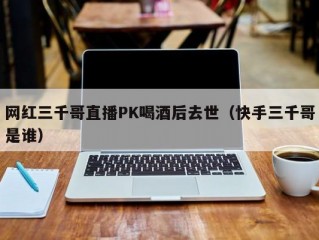 网红三千哥直播PK喝酒后去世（快手三千哥是谁）