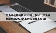 华为手机最新款2023新上市5G（华为手机最新款2023新上市5g折叠多少钱）