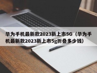 华为手机最新款2023新上市5G（华为手机最新款2023新上市5g折叠多少钱）