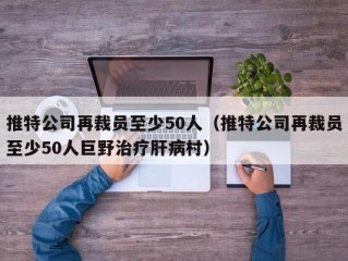 推特公司再裁员至少50人（推特公司再裁员至少50人巨野治疗肝病村）