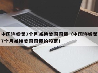 中国连续第7个月减持美国国债（中国连续第7个月减持美国国债的股票）