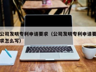 公司发明专利申请要求（公司发明专利申请要求怎么写）