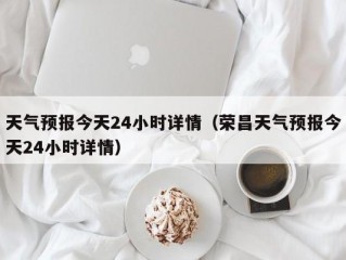 天气预报今天24小时详情（荣昌天气预报今天24小时详情）