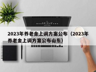 2023年养老金上调方案公布（2023年养老金上调方案公布山东）