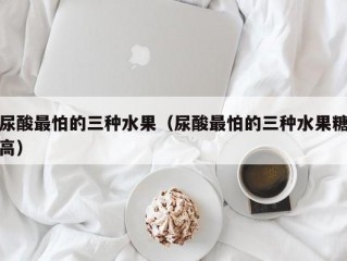 尿酸最怕的三种水果（尿酸最怕的三种水果糖高）