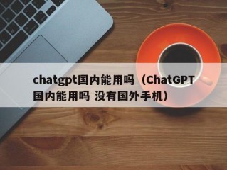 chatgpt国内能用吗（ChatGPT国内能用吗 没有国外手机）