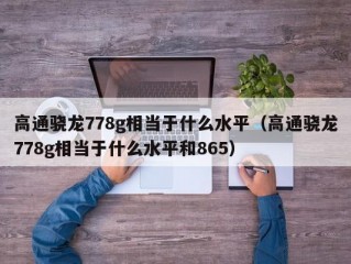 高通骁龙778g相当于什么水平（高通骁龙778g相当于什么水平和865）