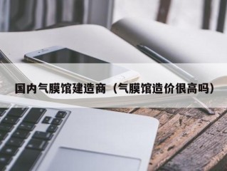 国内气膜馆建造商（气膜馆造价很高吗）