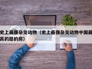 史上最强杂交动物（史上最强杂交动物中国最高的层的房）