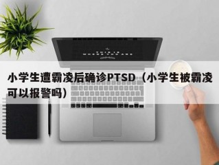 小学生遭霸凌后确诊PTSD（小学生被霸凌可以报警吗）